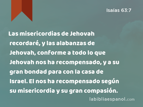 Las misericordias de Jehovah recordaré, y las alabanzas de Jehovah, conforme a todo lo que Jehovah nos ha recompensado, y a su gran bondad para con la casa de Israel. El nos ha recompensado según su misericordia y su gran compasión. - Isaías 63:7