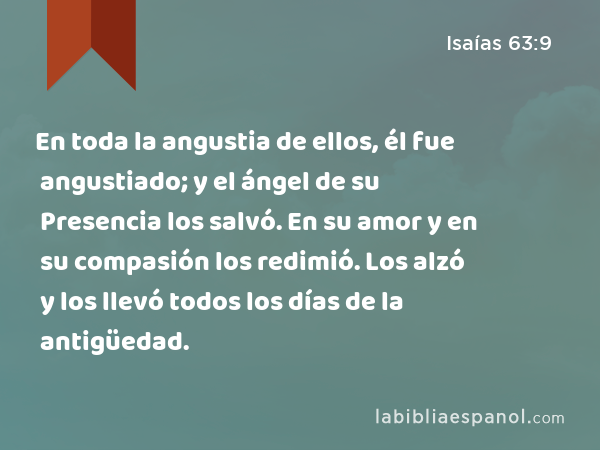 En toda la angustia de ellos, él fue angustiado; y el ángel de su Presencia los salvó. En su amor y en su compasión los redimió. Los alzó y los llevó todos los días de la antigüedad. - Isaías 63:9