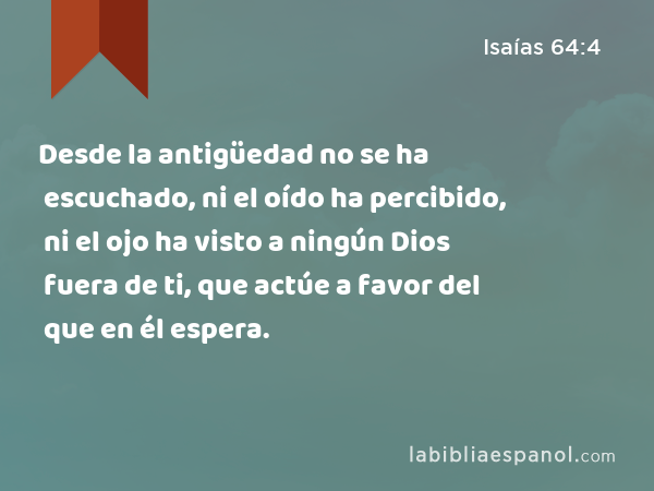 Desde la antigüedad no se ha escuchado, ni el oído ha percibido, ni el ojo ha visto a ningún Dios fuera de ti, que actúe a favor del que en él espera. - Isaías 64:4