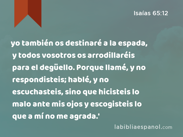 yo también os destinaré a la espada, y todos vosotros os arrodillaréis para el degüello. Porque llamé, y no respondisteis; hablé, y no escuchasteis, sino que hicisteis lo malo ante mis ojos y escogisteis lo que a mí no me agrada.' - Isaías 65:12