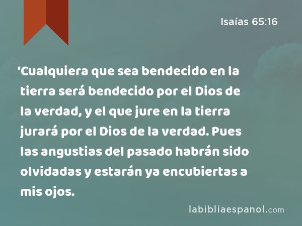 'Cualquiera que sea bendecido en la tierra será bendecido por el Dios de la verdad, y el que jure en la tierra jurará por el Dios de la verdad. Pues las angustias del pasado habrán sido olvidadas y estarán ya encubiertas a mis ojos. - Isaías 65:16
