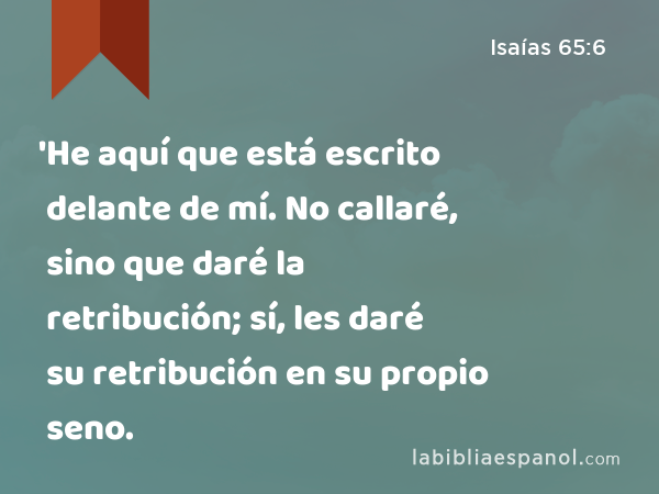 'He aquí que está escrito delante de mí. No callaré, sino que daré la retribución; sí, les daré su retribución en su propio seno. - Isaías 65:6