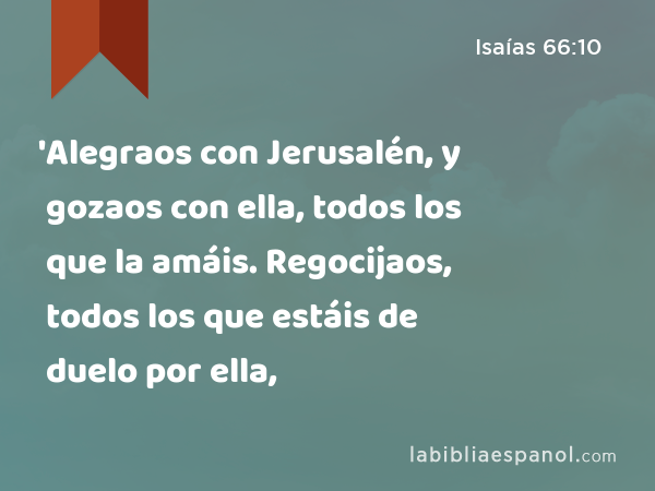 'Alegraos con Jerusalén, y gozaos con ella, todos los que la amáis. Regocijaos, todos los que estáis de duelo por ella, - Isaías 66:10