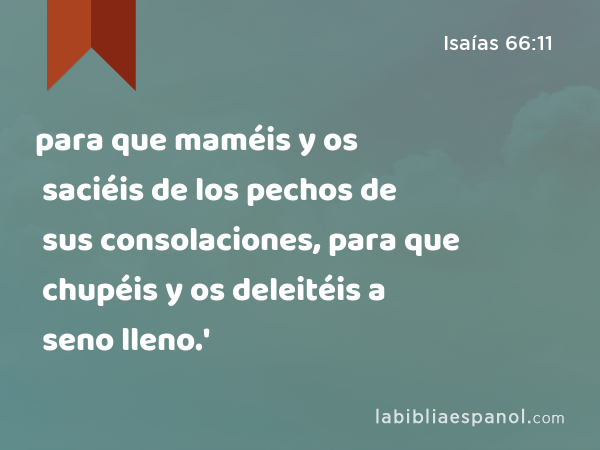 para que maméis y os saciéis de los pechos de sus consolaciones, para que chupéis y os deleitéis a seno lleno.' - Isaías 66:11