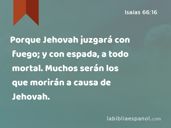 Porque Jehovah juzgará con fuego; y con espada, a todo mortal. Muchos serán los que morirán a causa de Jehovah. - Isaías 66:16