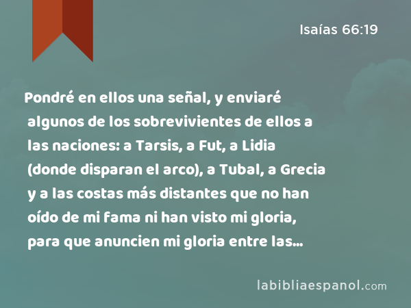 Pondré en ellos una señal, y enviaré algunos de los sobrevivientes de ellos a las naciones: a Tarsis, a Fut, a Lidia (donde disparan el arco), a Tubal, a Grecia y a las costas más distantes que no han oído de mi fama ni han visto mi gloria, para que anuncien mi gloria entre las naciones. - Isaías 66:19