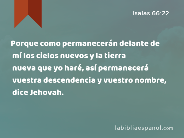 Porque como permanecerán delante de mí los cielos nuevos y la tierra nueva que yo haré, así permanecerá vuestra descendencia y vuestro nombre, dice Jehovah. - Isaías 66:22