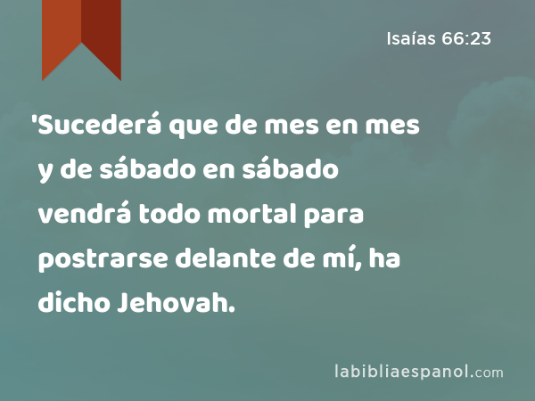 'Sucederá que de mes en mes y de sábado en sábado vendrá todo mortal para postrarse delante de mí, ha dicho Jehovah. - Isaías 66:23