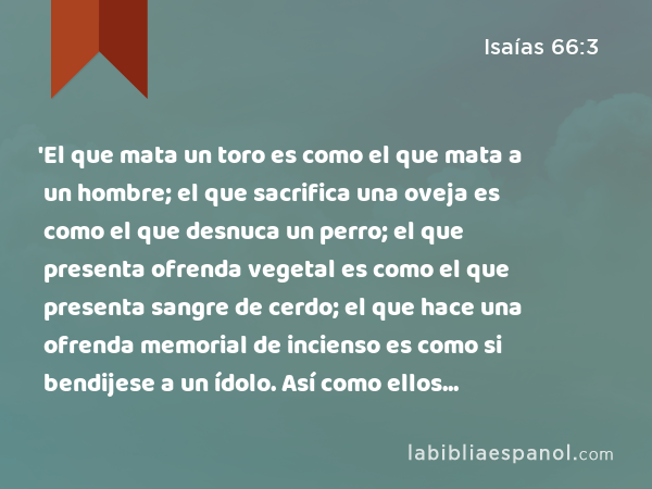 'El que mata un toro es como el que mata a un hombre; el que sacrifica una oveja es como el que desnuca un perro; el que presenta ofrenda vegetal es como el que presenta sangre de cerdo; el que hace una ofrenda memorial de incienso es como si bendijese a un ídolo. Así como ellos escogieron sus propios caminos y sus almas se complacieron en sus abominaciones, - Isaías 66:3