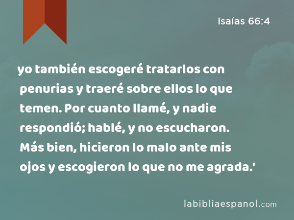 yo también escogeré tratarlos con penurias y traeré sobre ellos lo que temen. Por cuanto llamé, y nadie respondió; hablé, y no escucharon. Más bien, hicieron lo malo ante mis ojos y escogieron lo que no me agrada.' - Isaías 66:4