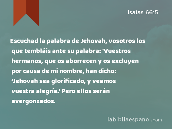 Escuchad la palabra de Jehovah, vosotros los que tembláis ante su palabra: 'Vuestros hermanos, que os aborrecen y os excluyen por causa de mi nombre, han dicho: ‘Jehovah sea glorificado, y veamos vuestra alegría.’ Pero ellos serán avergonzados. - Isaías 66:5