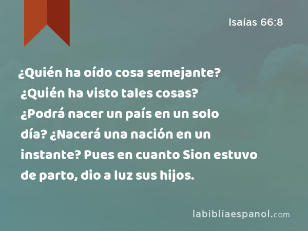 ¿Quién ha oído cosa semejante? ¿Quién ha visto tales cosas? ¿Podrá nacer un país en un solo día? ¿Nacerá una nación en un instante? Pues en cuanto Sion estuvo de parto, dio a luz sus hijos. - Isaías 66:8