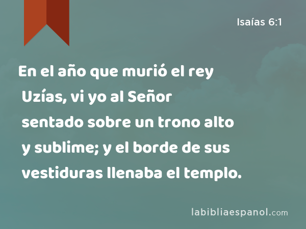 En el año que murió el rey Uzías, vi yo al Señor sentado sobre un trono alto y sublime; y el borde de sus vestiduras llenaba el templo. - Isaías 6:1