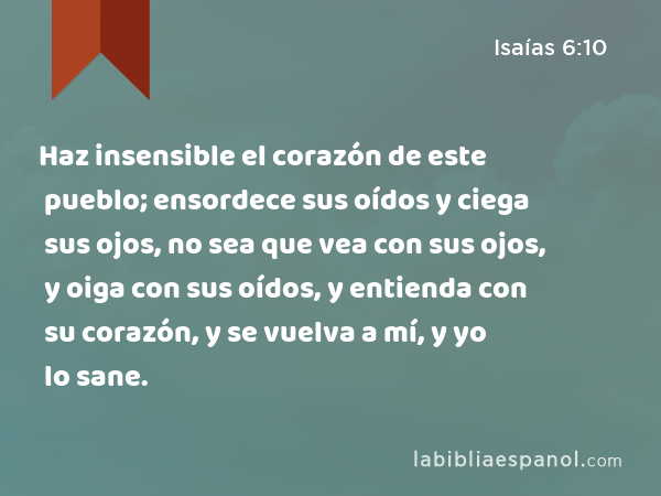 Haz insensible el corazón de este pueblo; ensordece sus oídos y ciega sus ojos, no sea que vea con sus ojos, y oiga con sus oídos, y entienda con su corazón, y se vuelva a mí, y yo lo sane. - Isaías 6:10