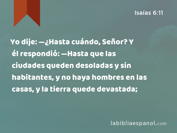 Yo dije: —¿Hasta cuándo, Señor? Y él respondió: —Hasta que las ciudades queden desoladas y sin habitantes, y no haya hombres en las casas, y la tierra quede devastada; - Isaías 6:11