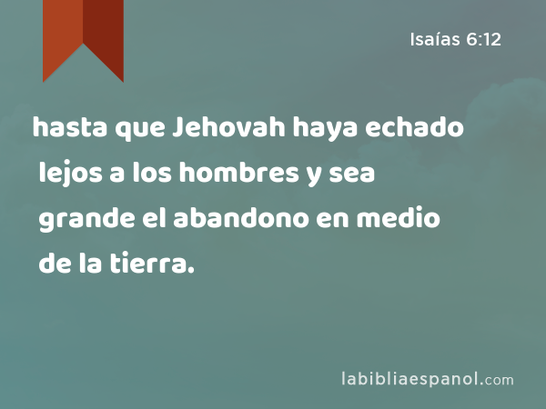 hasta que Jehovah haya echado lejos a los hombres y sea grande el abandono en medio de la tierra. - Isaías 6:12