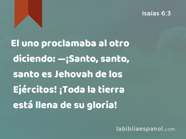 El uno proclamaba al otro diciendo: —¡Santo, santo, santo es Jehovah de los Ejércitos! ¡Toda la tierra está llena de su gloria! - Isaías 6:3