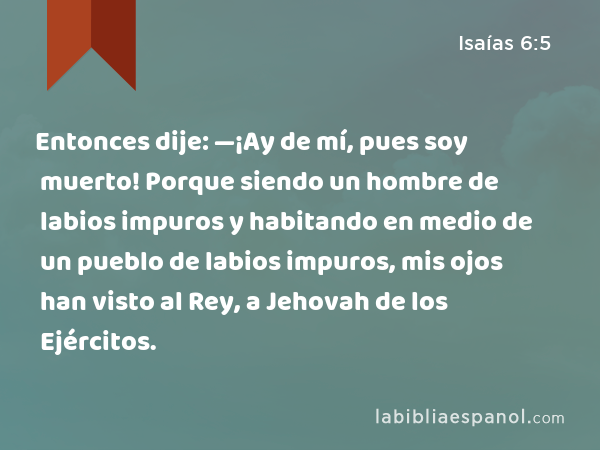 Entonces dije: —¡Ay de mí, pues soy muerto! Porque siendo un hombre de labios impuros y habitando en medio de un pueblo de labios impuros, mis ojos han visto al Rey, a Jehovah de los Ejércitos. - Isaías 6:5