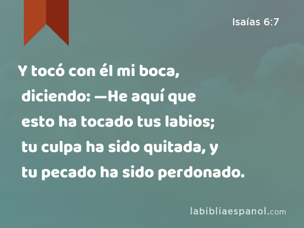 Y tocó con él mi boca, diciendo: —He aquí que esto ha tocado tus labios; tu culpa ha sido quitada, y tu pecado ha sido perdonado. - Isaías 6:7