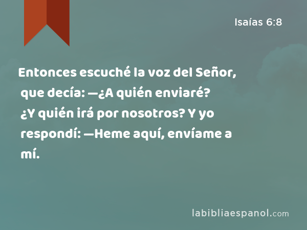 Entonces escuché la voz del Señor, que decía: —¿A quién enviaré? ¿Y quién irá por nosotros? Y yo respondí: —Heme aquí, envíame a mí. - Isaías 6:8