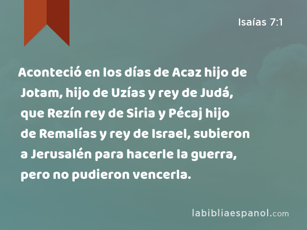 Aconteció en los días de Acaz hijo de Jotam, hijo de Uzías y rey de Judá, que Rezín rey de Siria y Pécaj hijo de Remalías y rey de Israel, subieron a Jerusalén para hacerle la guerra, pero no pudieron vencerla. - Isaías 7:1