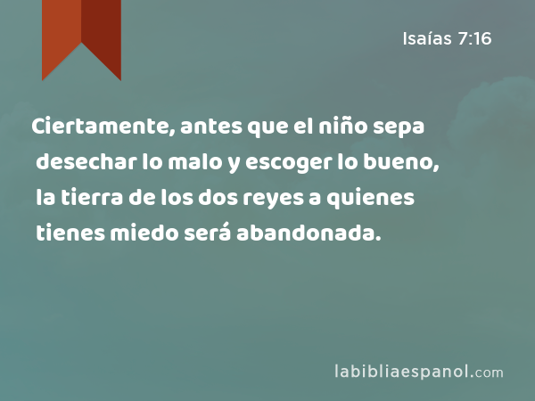 Ciertamente, antes que el niño sepa desechar lo malo y escoger lo bueno, la tierra de los dos reyes a quienes tienes miedo será abandonada. - Isaías 7:16