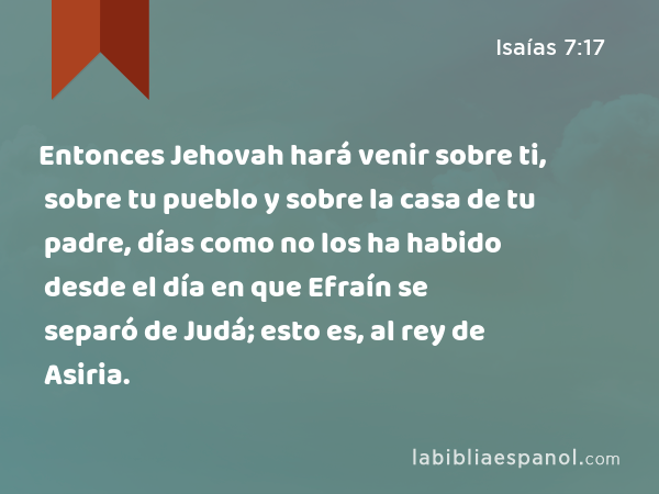 Entonces Jehovah hará venir sobre ti, sobre tu pueblo y sobre la casa de tu padre, días como no los ha habido desde el día en que Efraín se separó de Judá; esto es, al rey de Asiria. - Isaías 7:17