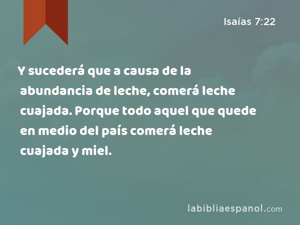 Y sucederá que a causa de la abundancia de leche, comerá leche cuajada. Porque todo aquel que quede en medio del país comerá leche cuajada y miel. - Isaías 7:22