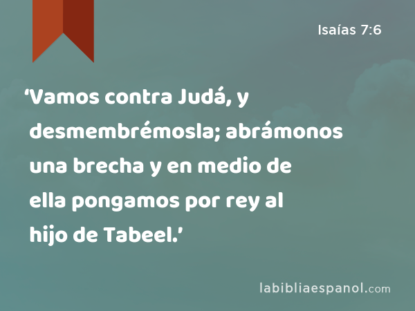 ‘Vamos contra Judá, y desmembrémosla; abrámonos una brecha y en medio de ella pongamos por rey al hijo de Tabeel.’ - Isaías 7:6