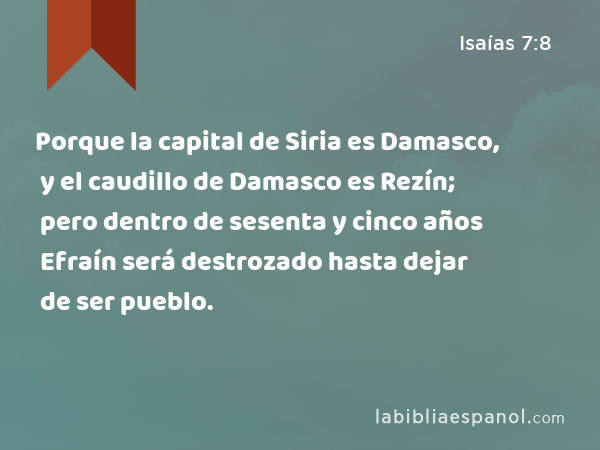 Porque la capital de Siria es Damasco, y el caudillo de Damasco es Rezín; pero dentro de sesenta y cinco años Efraín será destrozado hasta dejar de ser pueblo. - Isaías 7:8