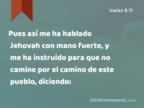 Pues así me ha hablado Jehovah con mano fuerte, y me ha instruido para que no camine por el camino de este pueblo, diciendo: - Isaías 8:11