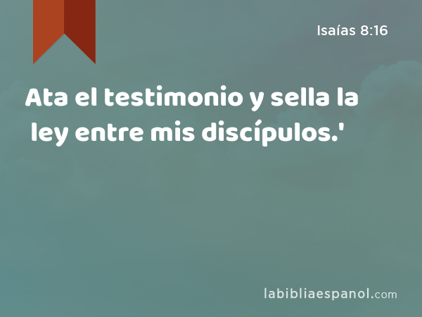 Ata el testimonio y sella la ley entre mis discípulos.' - Isaías 8:16