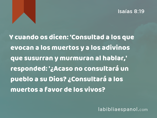 Y cuando os dicen: 'Consultad a los que evocan a los muertos y a los adivinos que susurran y murmuran al hablar,' responded: '¿Acaso no consultará un pueblo a su Dios? ¿Consultará a los muertos a favor de los vivos? - Isaías 8:19