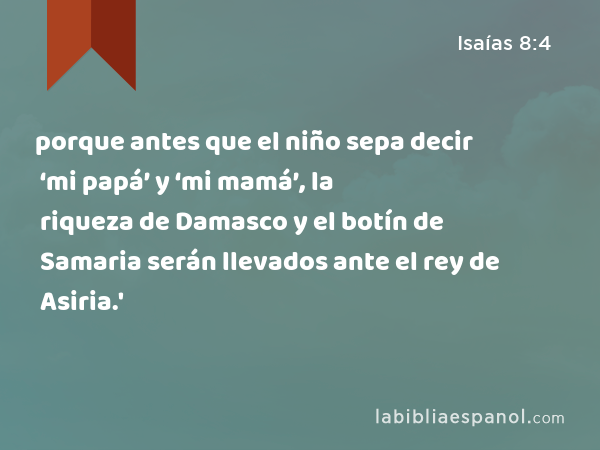 porque antes que el niño sepa decir ‘mi papá’ y ‘mi mamá’, la riqueza de Damasco y el botín de Samaria serán llevados ante el rey de Asiria.' - Isaías 8:4