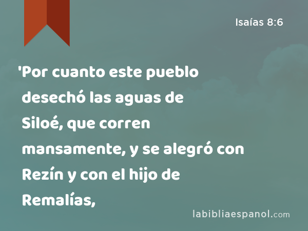 'Por cuanto este pueblo desechó las aguas de Siloé, que corren mansamente, y se alegró con Rezín y con el hijo de Remalías, - Isaías 8:6