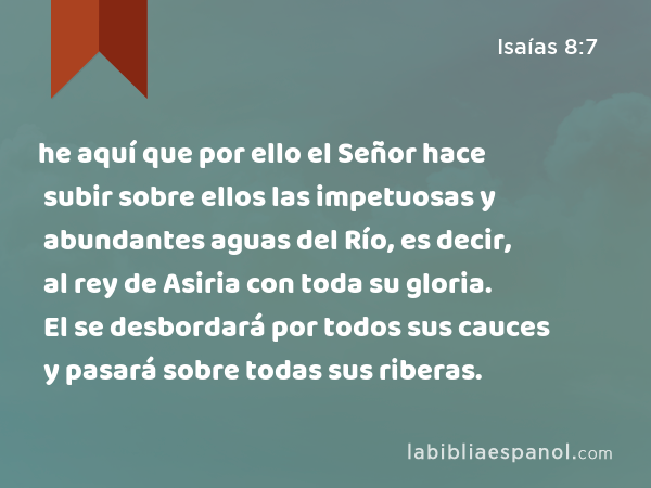 he aquí que por ello el Señor hace subir sobre ellos las impetuosas y abundantes aguas del Río, es decir, al rey de Asiria con toda su gloria. El se desbordará por todos sus cauces y pasará sobre todas sus riberas. - Isaías 8:7