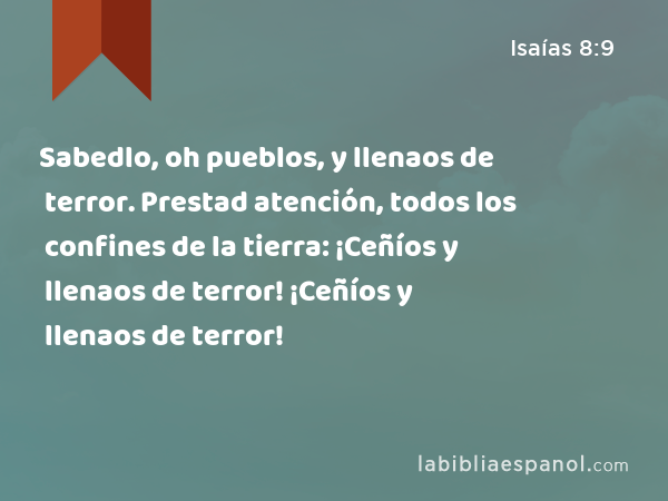 Sabedlo, oh pueblos, y llenaos de terror. Prestad atención, todos los confines de la tierra: ¡Ceñíos y llenaos de terror! ¡Ceñíos y llenaos de terror! - Isaías 8:9