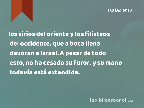 los sirios del oriente y los filisteos del occidente, que a boca llena devoran a Israel. A pesar de todo esto, no ha cesado su furor, y su mano todavía está extendida. - Isaías 9:12