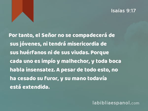 Por tanto, el Señor no se compadecerá de sus jóvenes, ni tendrá misericordia de sus huérfanos ni de sus viudas. Porque cada uno es impío y malhechor, y toda boca habla insensatez. A pesar de todo esto, no ha cesado su furor, y su mano todavía está extendida. - Isaías 9:17