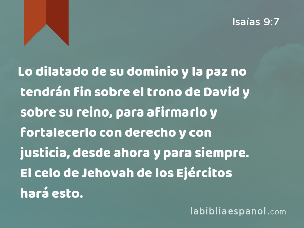 Lo dilatado de su dominio y la paz no tendrán fin sobre el trono de David y sobre su reino, para afirmarlo y fortalecerlo con derecho y con justicia, desde ahora y para siempre. El celo de Jehovah de los Ejércitos hará esto. - Isaías 9:7