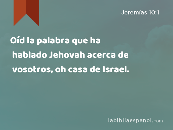 Oíd la palabra que ha hablado Jehovah acerca de vosotros, oh casa de Israel. - Jeremías 10:1