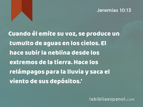 Cuando él emite su voz, se produce un tumulto de aguas en los cielos. El hace subir la neblina desde los extremos de la tierra. Hace los relámpagos para la lluvia y saca el viento de sus depósitos.' - Jeremías 10:13