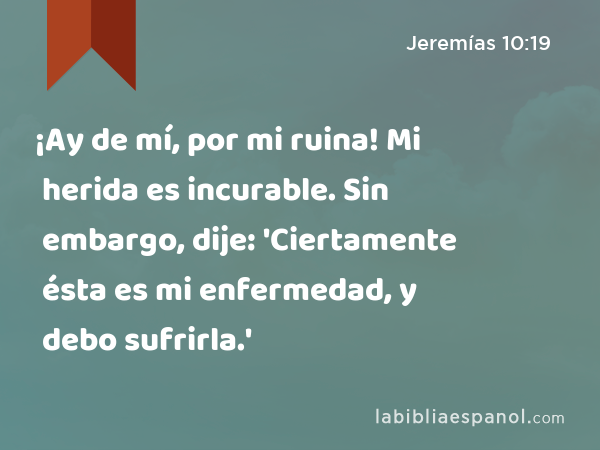 ¡Ay de mí, por mi ruina! Mi herida es incurable. Sin embargo, dije: 'Ciertamente ésta es mi enfermedad, y debo sufrirla.' - Jeremías 10:19