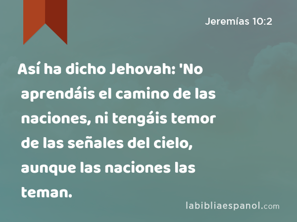 Así ha dicho Jehovah: 'No aprendáis el camino de las naciones, ni tengáis temor de las señales del cielo, aunque las naciones las teman. - Jeremías 10:2