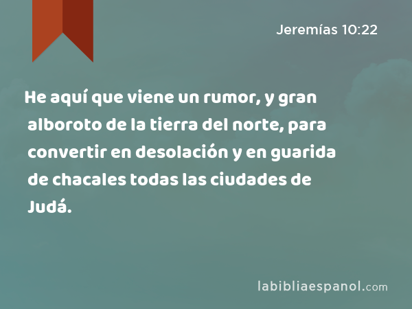 He aquí que viene un rumor, y gran alboroto de la tierra del norte, para convertir en desolación y en guarida de chacales todas las ciudades de Judá. - Jeremías 10:22