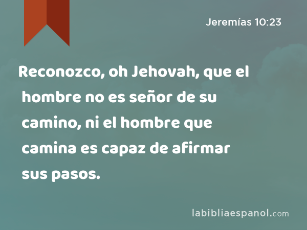 Reconozco, oh Jehovah, que el hombre no es señor de su camino, ni el hombre que camina es capaz de afirmar sus pasos. - Jeremías 10:23