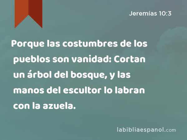 Porque las costumbres de los pueblos son vanidad: Cortan un árbol del bosque, y las manos del escultor lo labran con la azuela. - Jeremías 10:3