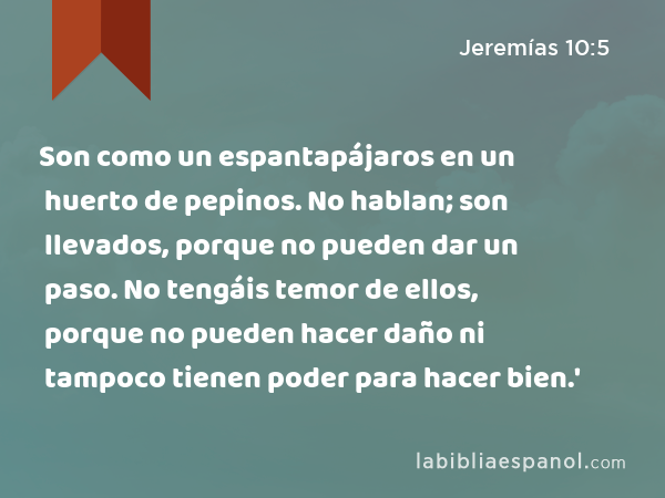 Son como un espantapájaros en un huerto de pepinos. No hablan; son llevados, porque no pueden dar un paso. No tengáis temor de ellos, porque no pueden hacer daño ni tampoco tienen poder para hacer bien.' - Jeremías 10:5