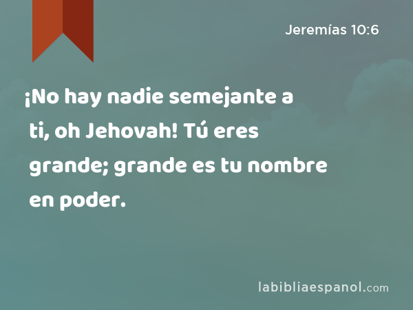 ¡No hay nadie semejante a ti, oh Jehovah! Tú eres grande; grande es tu nombre en poder. - Jeremías 10:6