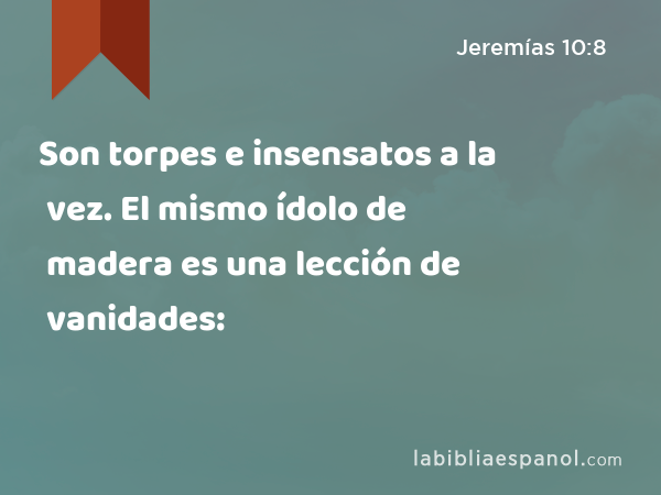 Son torpes e insensatos a la vez. El mismo ídolo de madera es una lección de vanidades: - Jeremías 10:8